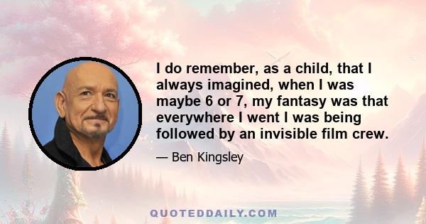 I do remember, as a child, that I always imagined, when I was maybe 6 or 7, my fantasy was that everywhere I went I was being followed by an invisible film crew.