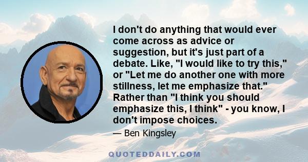 I don't do anything that would ever come across as advice or suggestion, but it's just part of a debate. Like, I would like to try this, or Let me do another one with more stillness, let me emphasize that. Rather than I 