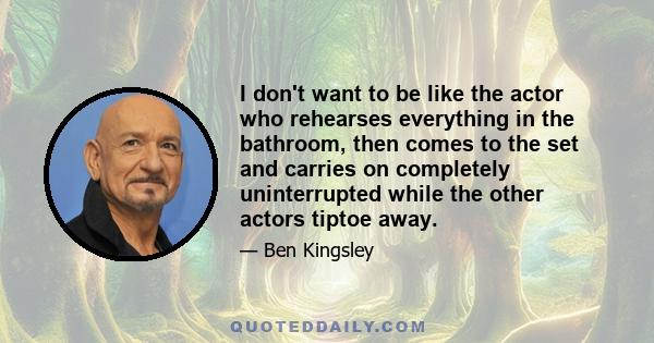 I don't want to be like the actor who rehearses everything in the bathroom, then comes to the set and carries on completely uninterrupted while the other actors tiptoe away.