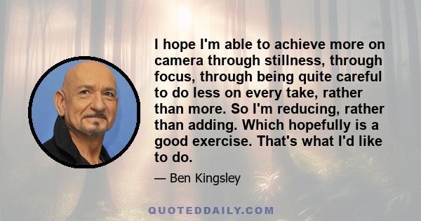 I hope I'm able to achieve more on camera through stillness, through focus, through being quite careful to do less on every take, rather than more. So I'm reducing, rather than adding. Which hopefully is a good