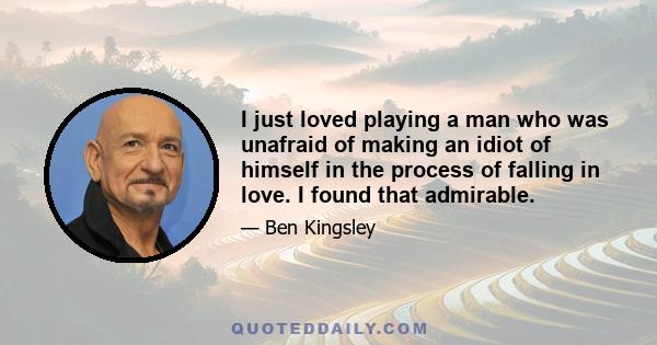 I just loved playing a man who was unafraid of making an idiot of himself in the process of falling in love. I found that admirable.