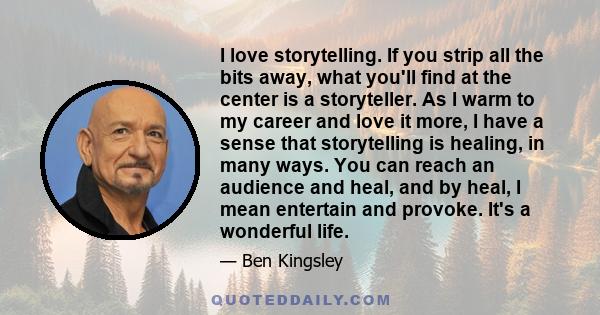 I love storytelling. If you strip all the bits away, what you'll find at the center is a storyteller. As I warm to my career and love it more, I have a sense that storytelling is healing, in many ways. You can reach an