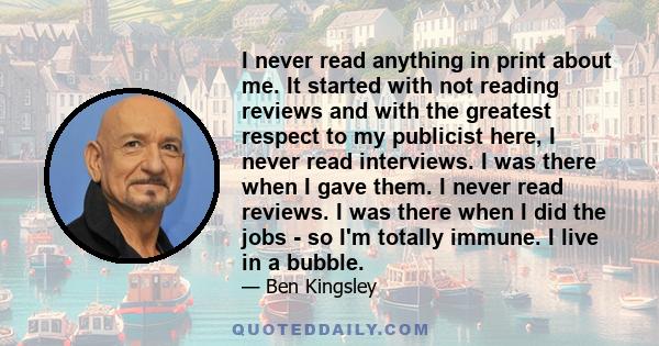 I never read anything in print about me. It started with not reading reviews and with the greatest respect to my publicist here, I never read interviews. I was there when I gave them. I never read reviews. I was there