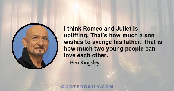 I think Romeo and Juliet is uplifting. That's how much a son wishes to avenge his father. That is how much two young people can love each other.