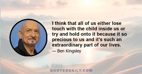 I think that all of us either lose touch with the child inside us or try and hold onto it because it so precious to us and it's such an extraordinary part of our lives.