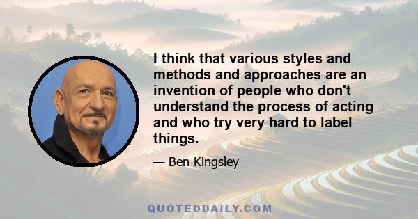 I think that various styles and methods and approaches are an invention of people who don't understand the process of acting and who try very hard to label things.