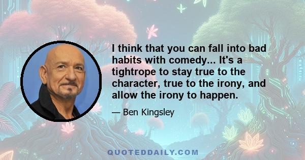 I think that you can fall into bad habits with comedy... It's a tightrope to stay true to the character, true to the irony, and allow the irony to happen.