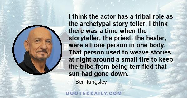 I think the actor has a tribal role as the archetypal story teller. I think there was a time when the storyteller, the priest, the healer, were all one person in one body. That person used to weave stories at night