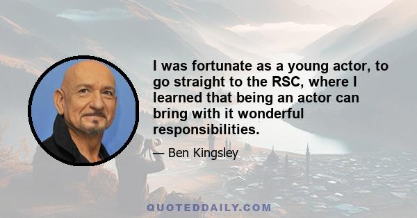 I was fortunate as a young actor, to go straight to the RSC, where I learned that being an actor can bring with it wonderful responsibilities.