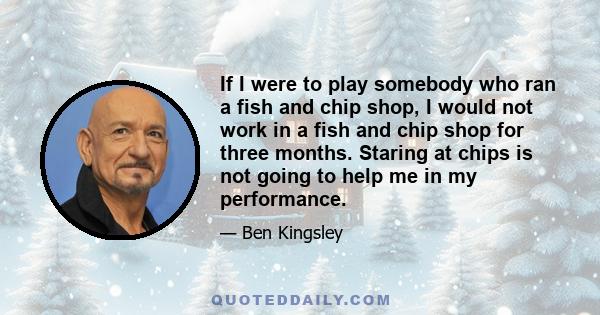 If I were to play somebody who ran a fish and chip shop, I would not work in a fish and chip shop for three months. Staring at chips is not going to help me in my performance.