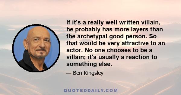 If it's a really well written villain, he probably has more layers than the archetypal good person. So that would be very attractive to an actor. No one chooses to be a villain; it's usually a reaction to something else.