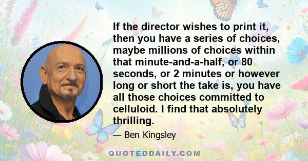 If the director wishes to print it, then you have a series of choices, maybe millions of choices within that minute-and-a-half, or 80 seconds, or 2 minutes or however long or short the take is, you have all those