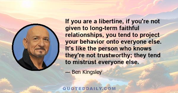 If you are a libertine, if you're not given to long-term faithful relationships, you tend to project your behavior onto everyone else. It's like the person who knows they're not trustworthy; they tend to mistrust