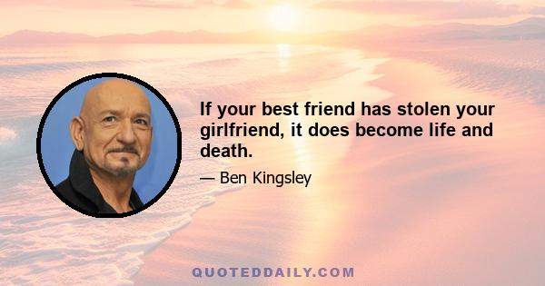 If your best friend has stolen your girlfriend, it does become life and death.