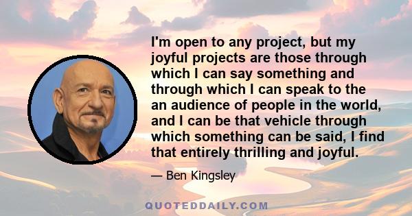 I'm open to any project, but my joyful projects are those through which I can say something and through which I can speak to the an audience of people in the world, and I can be that vehicle through which something can