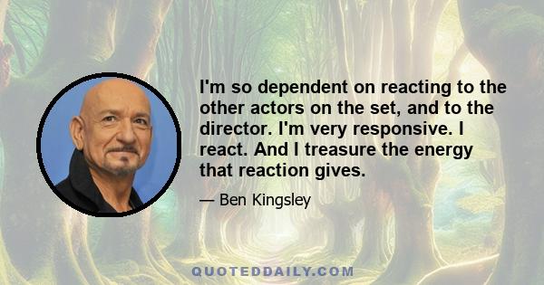 I'm so dependent on reacting to the other actors on the set, and to the director. I'm very responsive. I react. And I treasure the energy that reaction gives.