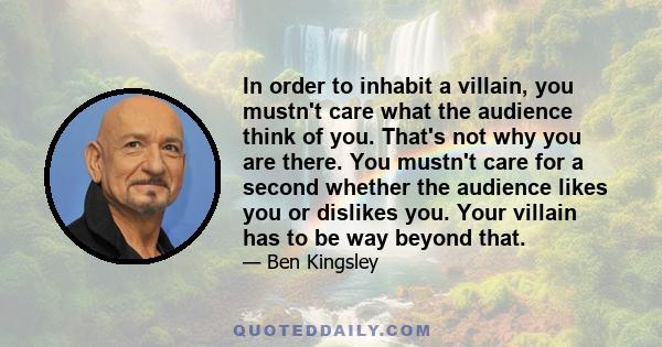 In order to inhabit a villain, you mustn't care what the audience think of you. That's not why you are there. You mustn't care for a second whether the audience likes you or dislikes you. Your villain has to be way