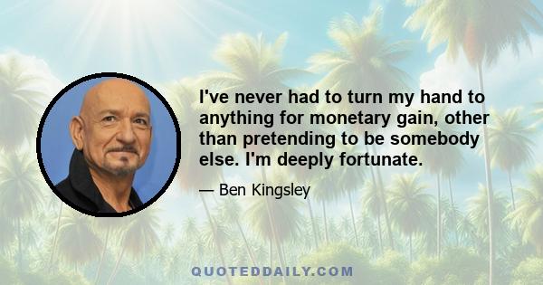 I've never had to turn my hand to anything for monetary gain, other than pretending to be somebody else. I'm deeply fortunate.