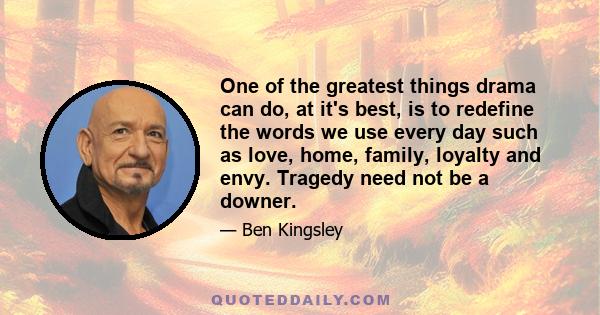 One of the greatest things drama can do, at it's best, is to redefine the words we use every day such as love, home, family, loyalty and envy. Tragedy need not be a downer.