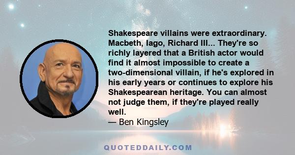 Shakespeare villains were extraordinary. Macbeth, Iago, Richard III... They're so richly layered that a British actor would find it almost impossible to create a two-dimensional villain, if he's explored in his early