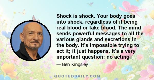 Shock is shock. Your body goes into shock, regardless of it being real blood or fake blood. The mind sends powerful messages to all the various glands and secretions in the body. It's impossible trying to act it; it