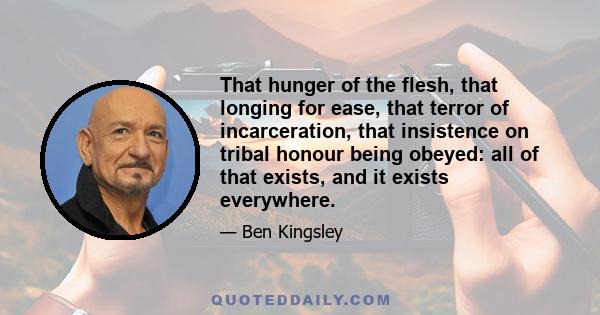 That hunger of the flesh, that longing for ease, that terror of incarceration, that insistence on tribal honour being obeyed: all of that exists, and it exists everywhere.