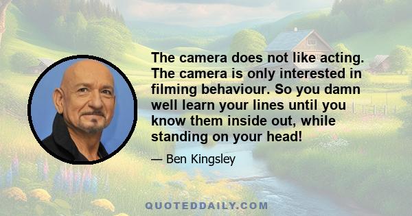 The camera does not like acting. The camera is only interested in filming behaviour. So you damn well learn your lines until you know them inside out, while standing on your head!