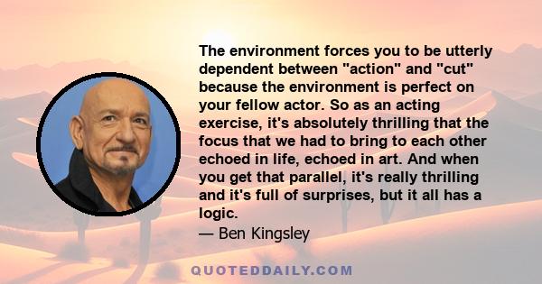 The environment forces you to be utterly dependent between action and cut because the environment is perfect on your fellow actor. So as an acting exercise, it's absolutely thrilling that the focus that we had to bring