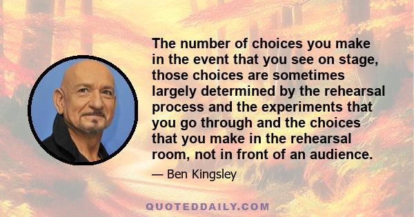 The number of choices you make in the event that you see on stage, those choices are sometimes largely determined by the rehearsal process and the experiments that you go through and the choices that you make in the