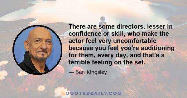 There are some directors, lesser in confidence or skill, who make the actor feel very uncomfortable because you feel you're auditioning for them, every day, and that's a terrible feeling on the set.