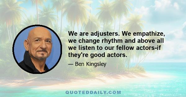 We are adjusters. We empathize, we change rhythm and above all we listen to our fellow actors-if they're good actors.