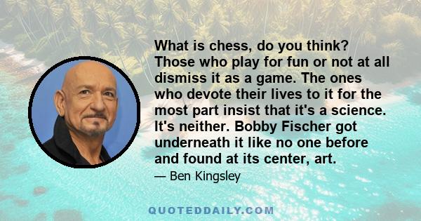 What is chess, do you think? Those who play for fun or not at all dismiss it as a game. The ones who devote their lives to it for the most part insist that it's a science. It's neither. Bobby Fischer got underneath it