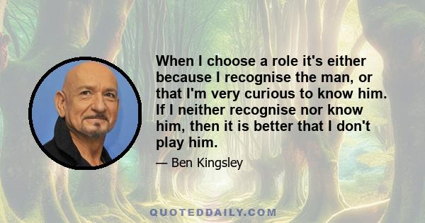 When I choose a role it's either because I recognise the man, or that I'm very curious to know him. If I neither recognise nor know him, then it is better that I don't play him.