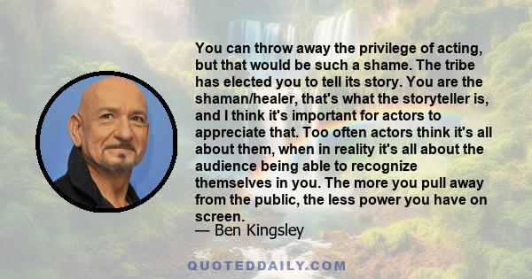 You can throw away the privilege of acting, but that would be such a shame. The tribe has elected you to tell its story. You are the shaman/healer, that's what the storyteller is, and I think it's important for actors