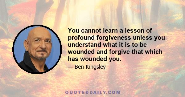 You cannot learn a lesson of profound forgiveness unless you understand what it is to be wounded and forgive that which has wounded you.