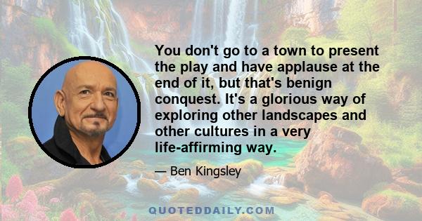 You don't go to a town to present the play and have applause at the end of it, but that's benign conquest. It's a glorious way of exploring other landscapes and other cultures in a very life-affirming way.