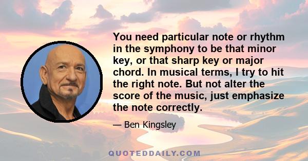 You need particular note or rhythm in the symphony to be that minor key, or that sharp key or major chord. In musical terms, I try to hit the right note. But not alter the score of the music, just emphasize the note