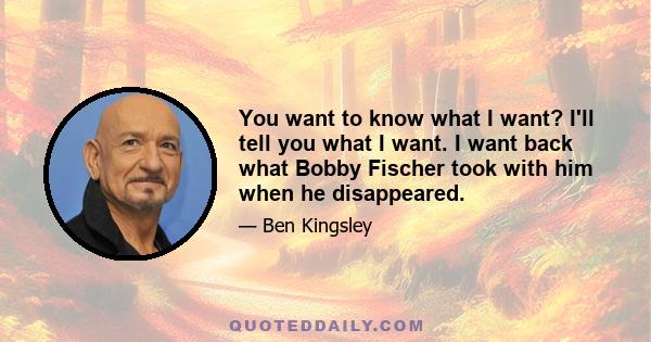 You want to know what I want? I'll tell you what I want. I want back what Bobby Fischer took with him when he disappeared.