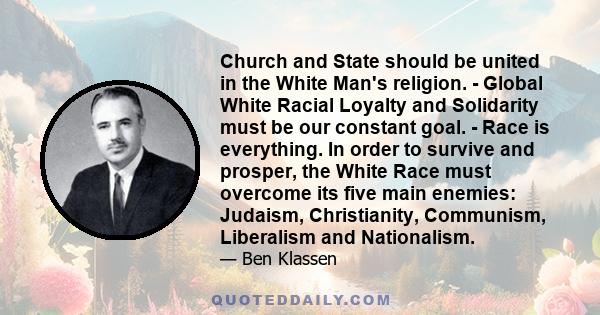 Church and State should be united in the White Man's religion. - Global White Racial Loyalty and Solidarity must be our constant goal. - Race is everything. In order to survive and prosper, the White Race must overcome