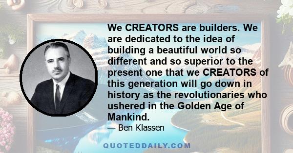 We CREATORS are builders. We are dedicated to the idea of building a beautiful world so different and so superior to the present one that we CREATORS of this generation will go down in history as the revolutionaries who 