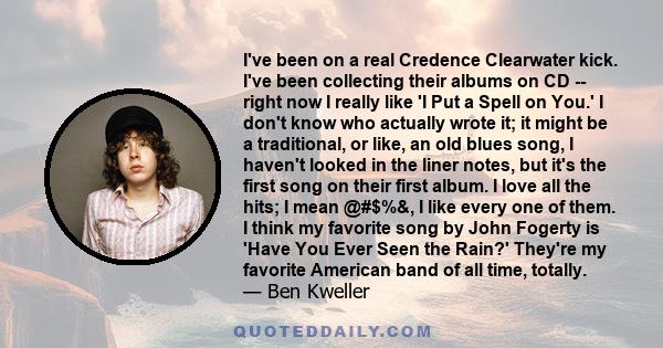 I've been on a real Credence Clearwater kick. I've been collecting their albums on CD -- right now I really like 'I Put a Spell on You.' I don't know who actually wrote it; it might be a traditional, or like, an old