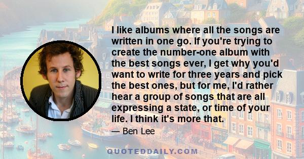 I like albums where all the songs are written in one go. If you're trying to create the number-one album with the best songs ever, I get why you'd want to write for three years and pick the best ones, but for me, I'd