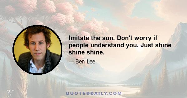 Imitate the sun. Don't worry if people understand you. Just shine shine shine.