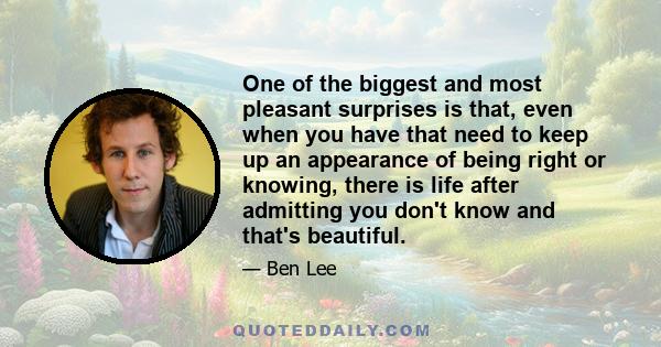 One of the biggest and most pleasant surprises is that, even when you have that need to keep up an appearance of being right or knowing, there is life after admitting you don't know and that's beautiful.