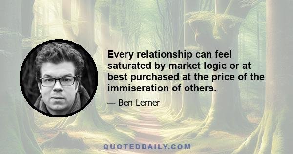 Every relationship can feel saturated by market logic or at best purchased at the price of the immiseration of others.