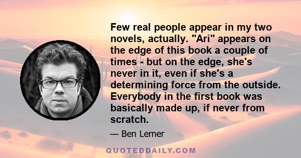 Few real people appear in my two novels, actually. Ari appears on the edge of this book a couple of times - but on the edge, she's never in it, even if she's a determining force from the outside. Everybody in the first