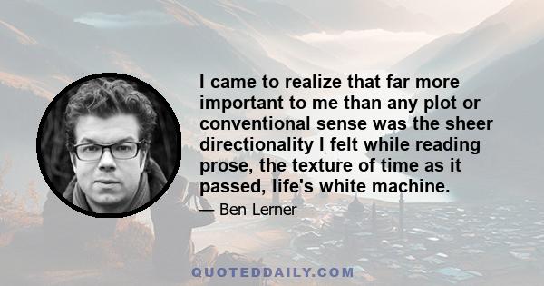 I came to realize that far more important to me than any plot or conventional sense was the sheer directionality I felt while reading prose, the texture of time as it passed, life's white machine.