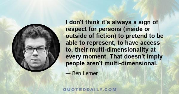 I don't think it's always a sign of respect for persons (inside or outside of fiction) to pretend to be able to represent, to have access to, their multi-dimensionality at every moment. That doesn't imply people aren't