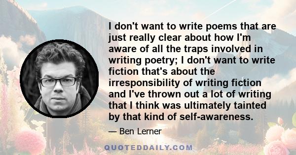 I don't want to write poems that are just really clear about how I'm aware of all the traps involved in writing poetry; I don't want to write fiction that's about the irresponsibility of writing fiction and I've thrown