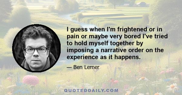 I guess when I'm frightened or in pain or maybe very bored I've tried to hold myself together by imposing a narrative order on the experience as it happens.